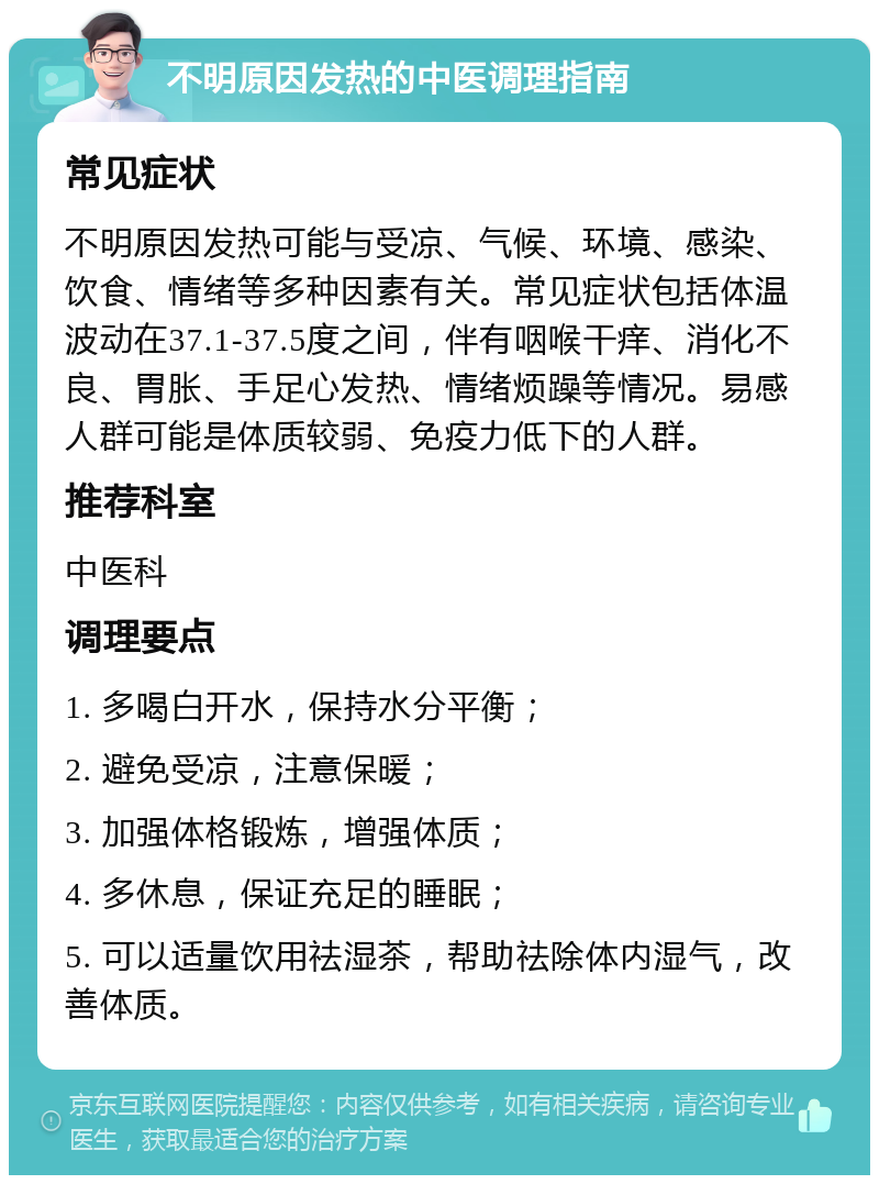 不明原因发热的中医调理指南 常见症状 不明原因发热可能与受凉、气候、环境、感染、饮食、情绪等多种因素有关。常见症状包括体温波动在37.1-37.5度之间，伴有咽喉干痒、消化不良、胃胀、手足心发热、情绪烦躁等情况。易感人群可能是体质较弱、免疫力低下的人群。 推荐科室 中医科 调理要点 1. 多喝白开水，保持水分平衡； 2. 避免受凉，注意保暖； 3. 加强体格锻炼，增强体质； 4. 多休息，保证充足的睡眠； 5. 可以适量饮用祛湿茶，帮助祛除体内湿气，改善体质。