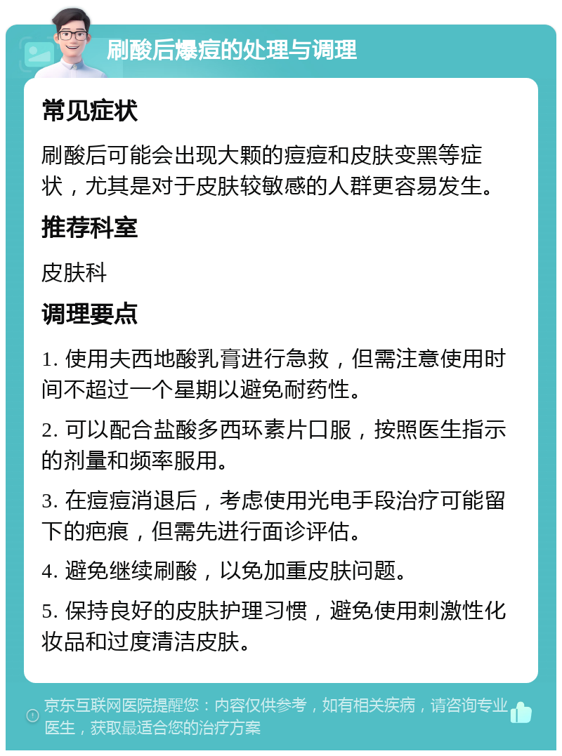 刷酸后爆痘的处理与调理 常见症状 刷酸后可能会出现大颗的痘痘和皮肤变黑等症状，尤其是对于皮肤较敏感的人群更容易发生。 推荐科室 皮肤科 调理要点 1. 使用夫西地酸乳膏进行急救，但需注意使用时间不超过一个星期以避免耐药性。 2. 可以配合盐酸多西环素片口服，按照医生指示的剂量和频率服用。 3. 在痘痘消退后，考虑使用光电手段治疗可能留下的疤痕，但需先进行面诊评估。 4. 避免继续刷酸，以免加重皮肤问题。 5. 保持良好的皮肤护理习惯，避免使用刺激性化妆品和过度清洁皮肤。