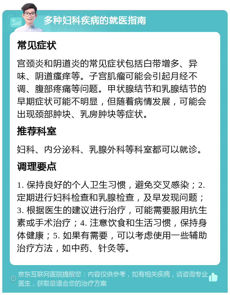 多种妇科疾病的就医指南 常见症状 宫颈炎和阴道炎的常见症状包括白带增多、异味、阴道瘙痒等。子宫肌瘤可能会引起月经不调、腹部疼痛等问题。甲状腺结节和乳腺结节的早期症状可能不明显，但随着病情发展，可能会出现颈部肿块、乳房肿块等症状。 推荐科室 妇科、内分泌科、乳腺外科等科室都可以就诊。 调理要点 1. 保持良好的个人卫生习惯，避免交叉感染；2. 定期进行妇科检查和乳腺检查，及早发现问题；3. 根据医生的建议进行治疗，可能需要服用抗生素或手术治疗；4. 注意饮食和生活习惯，保持身体健康；5. 如果有需要，可以考虑使用一些辅助治疗方法，如中药、针灸等。