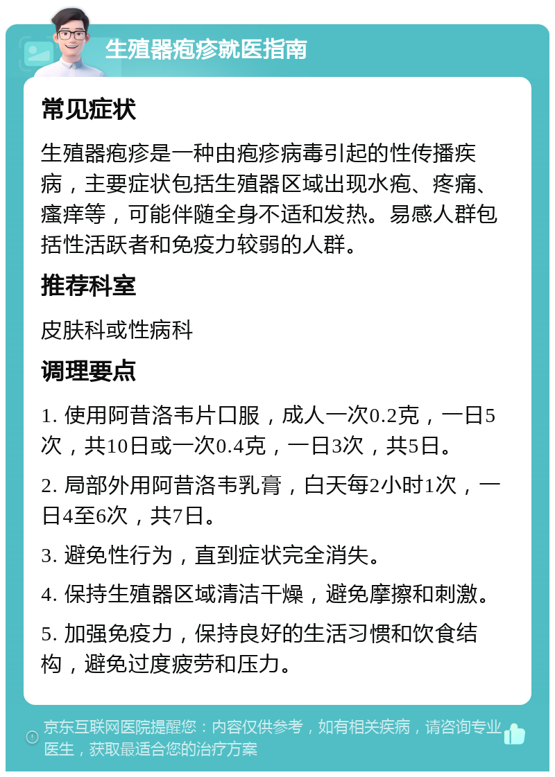 生殖器疱疹就医指南 常见症状 生殖器疱疹是一种由疱疹病毒引起的性传播疾病，主要症状包括生殖器区域出现水疱、疼痛、瘙痒等，可能伴随全身不适和发热。易感人群包括性活跃者和免疫力较弱的人群。 推荐科室 皮肤科或性病科 调理要点 1. 使用阿昔洛韦片口服，成人一次0.2克，一日5次，共10日或一次0.4克，一日3次，共5日。 2. 局部外用阿昔洛韦乳膏，白天每2小时1次，一日4至6次，共7日。 3. 避免性行为，直到症状完全消失。 4. 保持生殖器区域清洁干燥，避免摩擦和刺激。 5. 加强免疫力，保持良好的生活习惯和饮食结构，避免过度疲劳和压力。