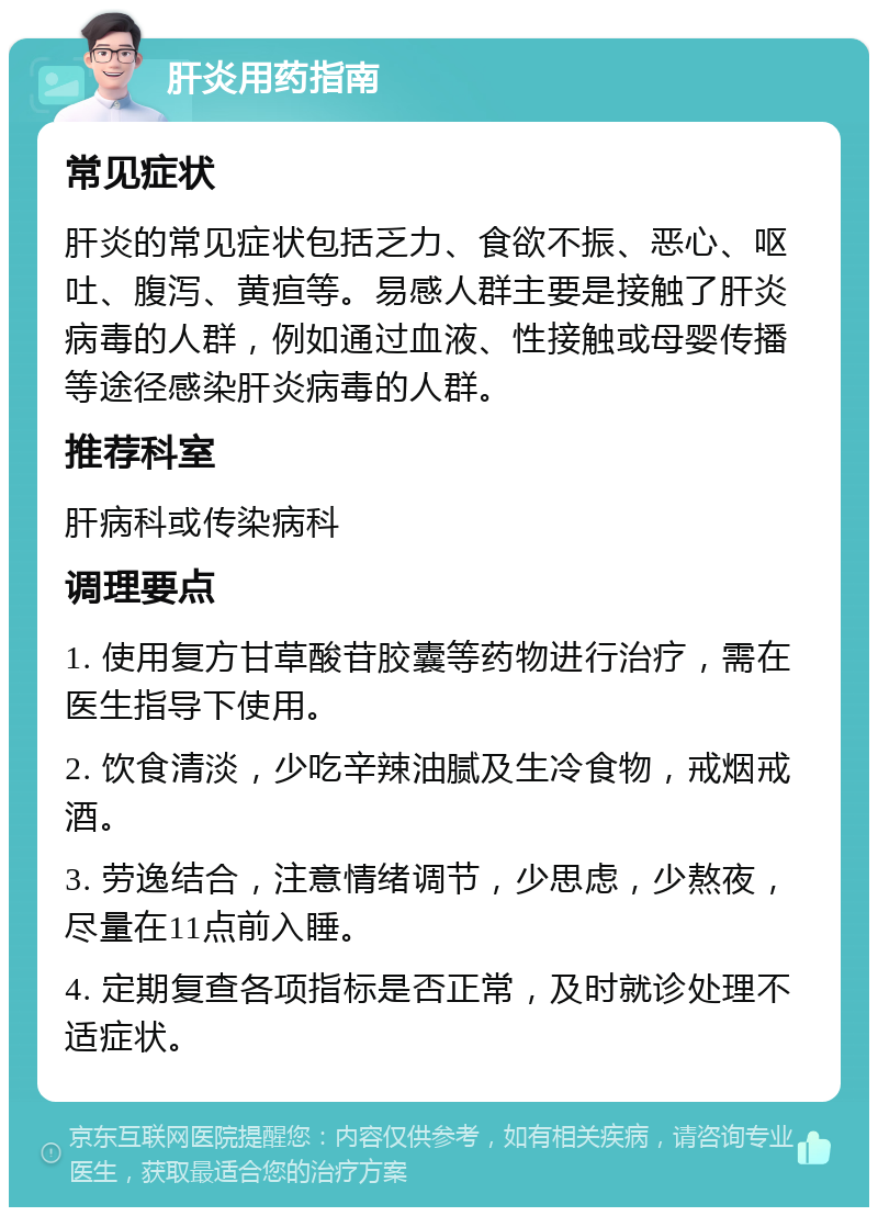 肝炎用药指南 常见症状 肝炎的常见症状包括乏力、食欲不振、恶心、呕吐、腹泻、黄疸等。易感人群主要是接触了肝炎病毒的人群，例如通过血液、性接触或母婴传播等途径感染肝炎病毒的人群。 推荐科室 肝病科或传染病科 调理要点 1. 使用复方甘草酸苷胶囊等药物进行治疗，需在医生指导下使用。 2. 饮食清淡，少吃辛辣油腻及生冷食物，戒烟戒酒。 3. 劳逸结合，注意情绪调节，少思虑，少熬夜，尽量在11点前入睡。 4. 定期复查各项指标是否正常，及时就诊处理不适症状。