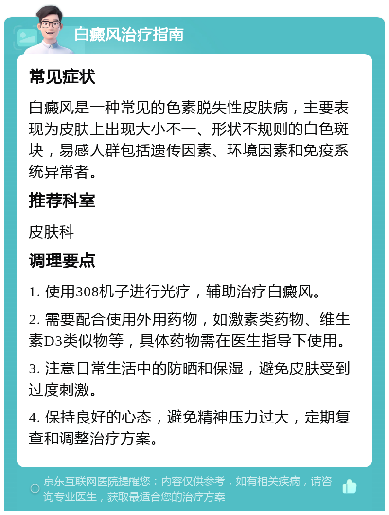 白癜风治疗指南 常见症状 白癜风是一种常见的色素脱失性皮肤病，主要表现为皮肤上出现大小不一、形状不规则的白色斑块，易感人群包括遗传因素、环境因素和免疫系统异常者。 推荐科室 皮肤科 调理要点 1. 使用308机子进行光疗，辅助治疗白癜风。 2. 需要配合使用外用药物，如激素类药物、维生素D3类似物等，具体药物需在医生指导下使用。 3. 注意日常生活中的防晒和保湿，避免皮肤受到过度刺激。 4. 保持良好的心态，避免精神压力过大，定期复查和调整治疗方案。