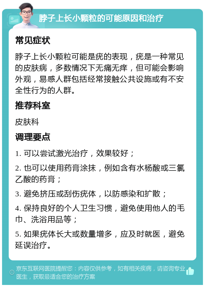 脖子上长小颗粒的可能原因和治疗 常见症状 脖子上长小颗粒可能是疣的表现，疣是一种常见的皮肤病，多数情况下无痛无痒，但可能会影响外观，易感人群包括经常接触公共设施或有不安全性行为的人群。 推荐科室 皮肤科 调理要点 1. 可以尝试激光治疗，效果较好； 2. 也可以使用药膏涂抹，例如含有水杨酸或三氯乙酸的药膏； 3. 避免挤压或刮伤疣体，以防感染和扩散； 4. 保持良好的个人卫生习惯，避免使用他人的毛巾、洗浴用品等； 5. 如果疣体长大或数量增多，应及时就医，避免延误治疗。