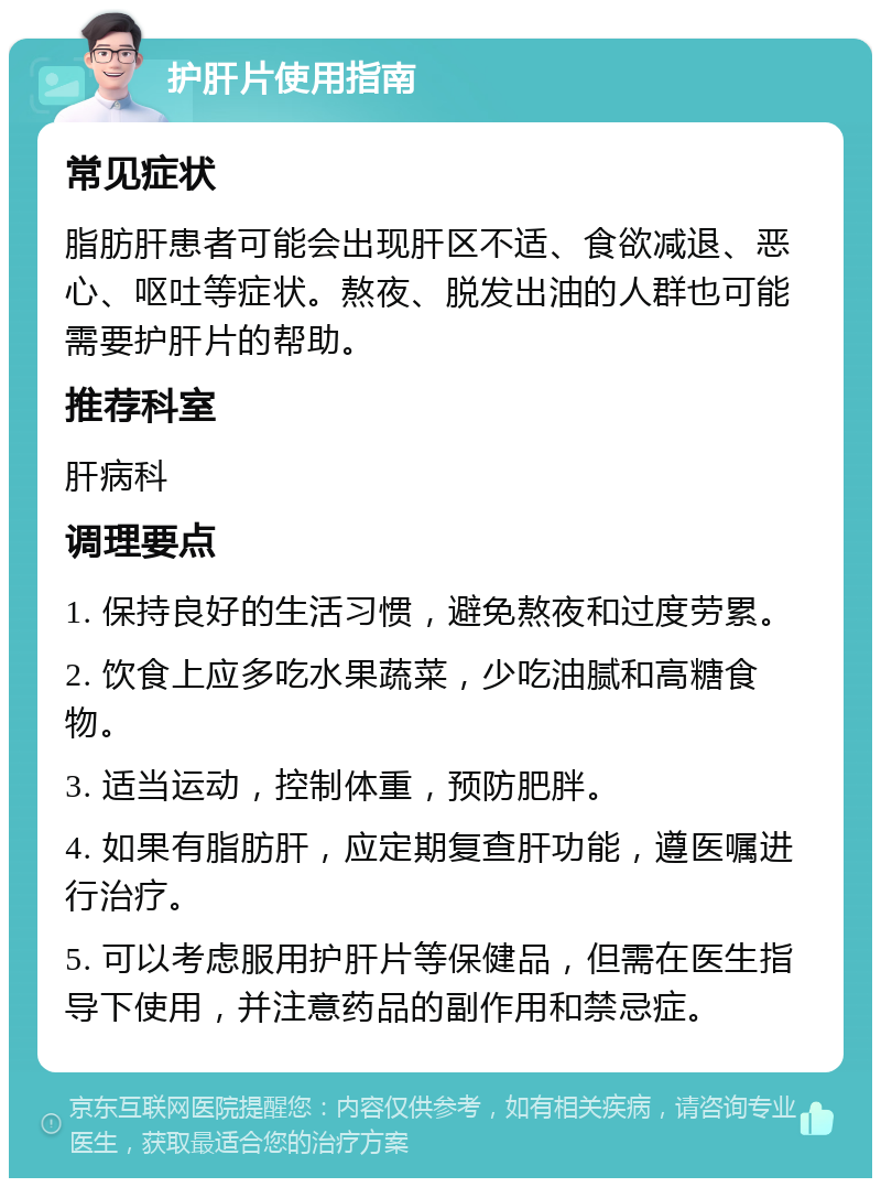 护肝片使用指南 常见症状 脂肪肝患者可能会出现肝区不适、食欲减退、恶心、呕吐等症状。熬夜、脱发出油的人群也可能需要护肝片的帮助。 推荐科室 肝病科 调理要点 1. 保持良好的生活习惯，避免熬夜和过度劳累。 2. 饮食上应多吃水果蔬菜，少吃油腻和高糖食物。 3. 适当运动，控制体重，预防肥胖。 4. 如果有脂肪肝，应定期复查肝功能，遵医嘱进行治疗。 5. 可以考虑服用护肝片等保健品，但需在医生指导下使用，并注意药品的副作用和禁忌症。