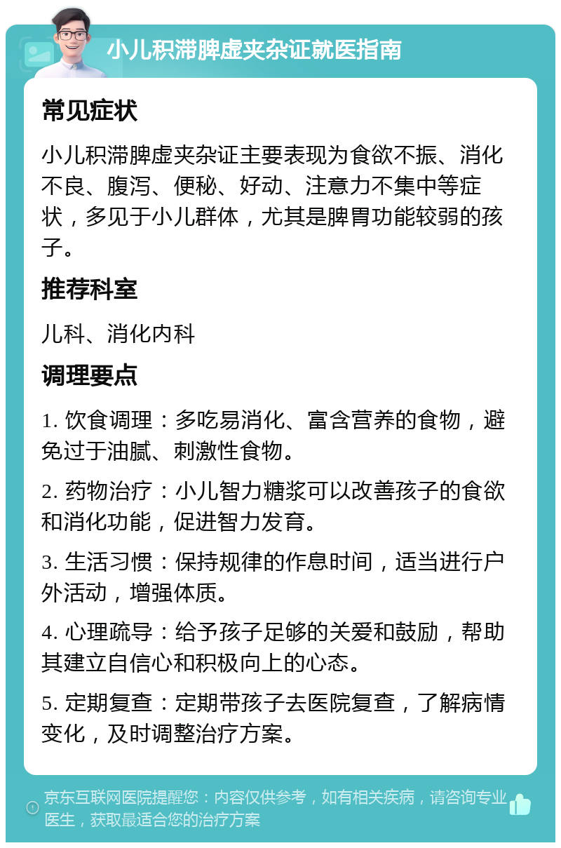 小儿积滞脾虚夹杂证就医指南 常见症状 小儿积滞脾虚夹杂证主要表现为食欲不振、消化不良、腹泻、便秘、好动、注意力不集中等症状，多见于小儿群体，尤其是脾胃功能较弱的孩子。 推荐科室 儿科、消化内科 调理要点 1. 饮食调理：多吃易消化、富含营养的食物，避免过于油腻、刺激性食物。 2. 药物治疗：小儿智力糖浆可以改善孩子的食欲和消化功能，促进智力发育。 3. 生活习惯：保持规律的作息时间，适当进行户外活动，增强体质。 4. 心理疏导：给予孩子足够的关爱和鼓励，帮助其建立自信心和积极向上的心态。 5. 定期复查：定期带孩子去医院复查，了解病情变化，及时调整治疗方案。