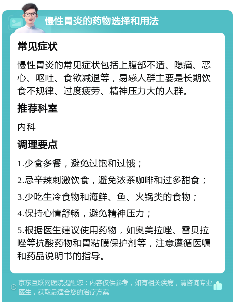 慢性胃炎的药物选择和用法 常见症状 慢性胃炎的常见症状包括上腹部不适、隐痛、恶心、呕吐、食欲减退等，易感人群主要是长期饮食不规律、过度疲劳、精神压力大的人群。 推荐科室 内科 调理要点 1.少食多餐，避免过饱和过饿； 2.忌辛辣刺激饮食，避免浓茶咖啡和过多甜食； 3.少吃生冷食物和海鲜、鱼、火锅类的食物； 4.保持心情舒畅，避免精神压力； 5.根据医生建议使用药物，如奥美拉唑、雷贝拉唑等抗酸药物和胃粘膜保护剂等，注意遵循医嘱和药品说明书的指导。