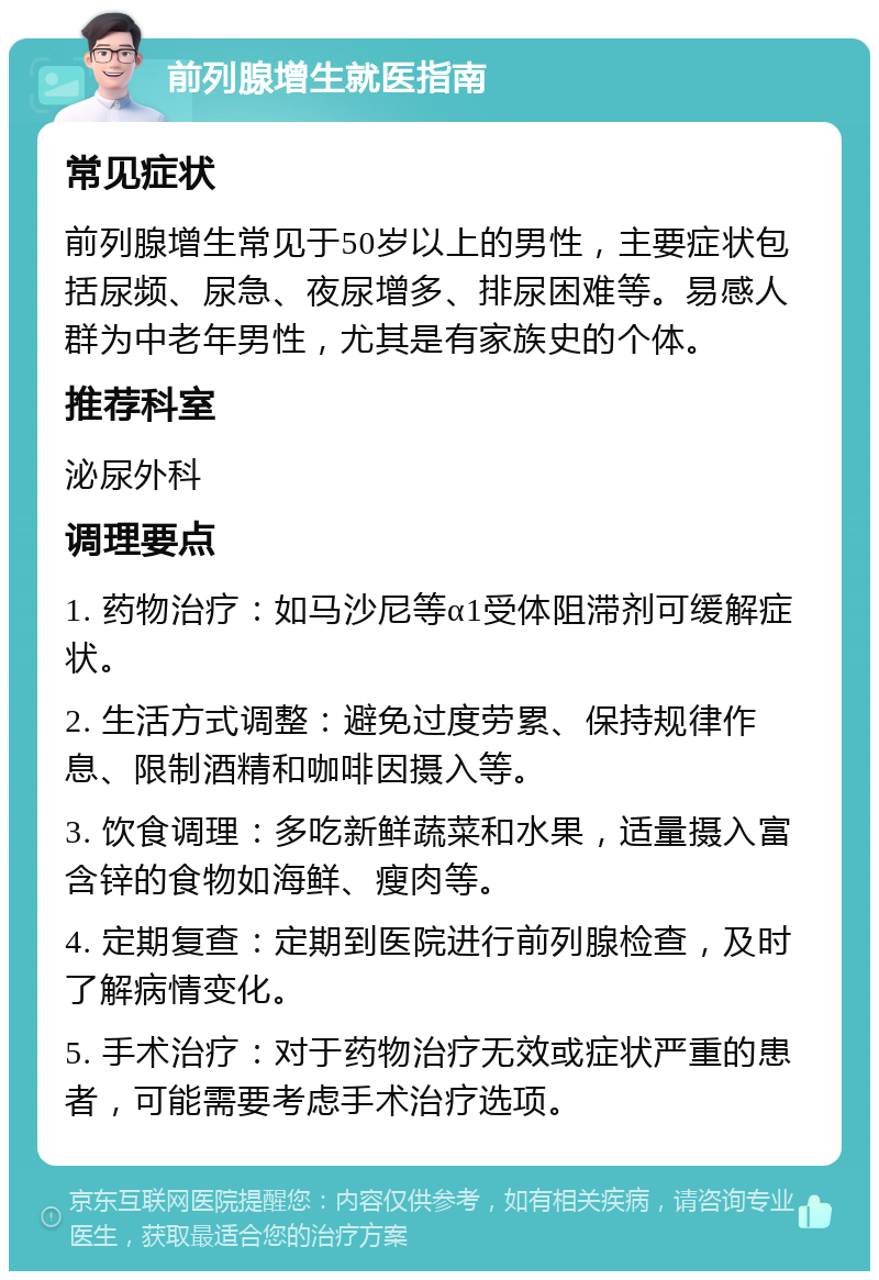 前列腺增生就医指南 常见症状 前列腺增生常见于50岁以上的男性，主要症状包括尿频、尿急、夜尿增多、排尿困难等。易感人群为中老年男性，尤其是有家族史的个体。 推荐科室 泌尿外科 调理要点 1. 药物治疗：如马沙尼等α1受体阻滞剂可缓解症状。 2. 生活方式调整：避免过度劳累、保持规律作息、限制酒精和咖啡因摄入等。 3. 饮食调理：多吃新鲜蔬菜和水果，适量摄入富含锌的食物如海鲜、瘦肉等。 4. 定期复查：定期到医院进行前列腺检查，及时了解病情变化。 5. 手术治疗：对于药物治疗无效或症状严重的患者，可能需要考虑手术治疗选项。