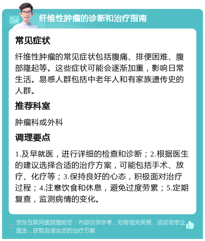 纤维性肿瘤的诊断和治疗指南 常见症状 纤维性肿瘤的常见症状包括腹痛、排便困难、腹部隆起等。这些症状可能会逐渐加重，影响日常生活。易感人群包括中老年人和有家族遗传史的人群。 推荐科室 肿瘤科或外科 调理要点 1.及早就医，进行详细的检查和诊断；2.根据医生的建议选择合适的治疗方案，可能包括手术、放疗、化疗等；3.保持良好的心态，积极面对治疗过程；4.注意饮食和休息，避免过度劳累；5.定期复查，监测病情的变化。