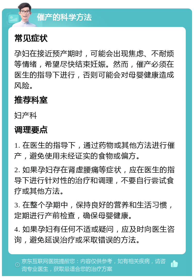 催产的科学方法 常见症状 孕妇在接近预产期时，可能会出现焦虑、不耐烦等情绪，希望尽快结束妊娠。然而，催产必须在医生的指导下进行，否则可能会对母婴健康造成风险。 推荐科室 妇产科 调理要点 1. 在医生的指导下，通过药物或其他方法进行催产，避免使用未经证实的食物或偏方。 2. 如果孕妇存在肾虚腰痛等症状，应在医生的指导下进行针对性的治疗和调理，不要自行尝试食疗或其他方法。 3. 在整个孕期中，保持良好的营养和生活习惯，定期进行产前检查，确保母婴健康。 4. 如果孕妇有任何不适或疑问，应及时向医生咨询，避免延误治疗或采取错误的方法。