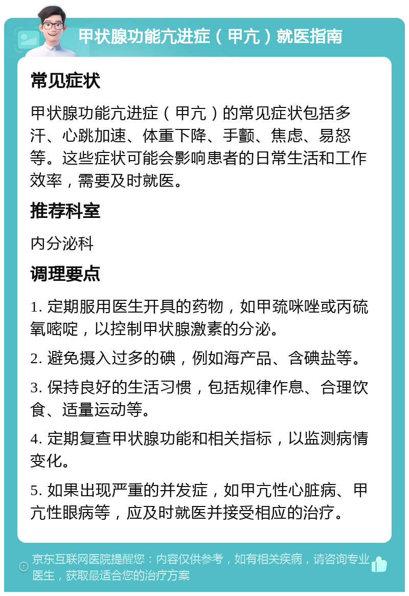 甲状腺功能亢进症（甲亢）就医指南 常见症状 甲状腺功能亢进症（甲亢）的常见症状包括多汗、心跳加速、体重下降、手颤、焦虑、易怒等。这些症状可能会影响患者的日常生活和工作效率，需要及时就医。 推荐科室 内分泌科 调理要点 1. 定期服用医生开具的药物，如甲巯咪唑或丙硫氧嘧啶，以控制甲状腺激素的分泌。 2. 避免摄入过多的碘，例如海产品、含碘盐等。 3. 保持良好的生活习惯，包括规律作息、合理饮食、适量运动等。 4. 定期复查甲状腺功能和相关指标，以监测病情变化。 5. 如果出现严重的并发症，如甲亢性心脏病、甲亢性眼病等，应及时就医并接受相应的治疗。