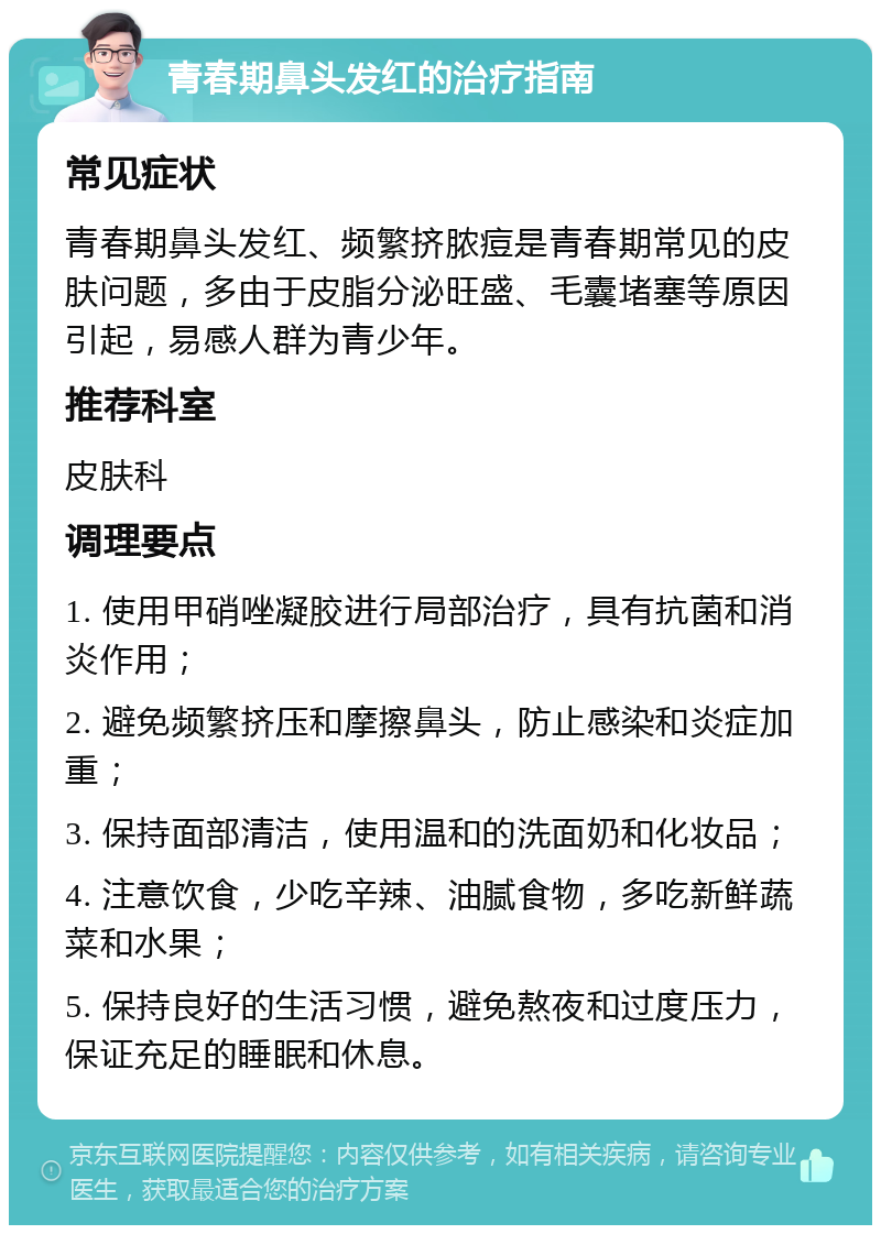 青春期鼻头发红的治疗指南 常见症状 青春期鼻头发红、频繁挤脓痘是青春期常见的皮肤问题，多由于皮脂分泌旺盛、毛囊堵塞等原因引起，易感人群为青少年。 推荐科室 皮肤科 调理要点 1. 使用甲硝唑凝胶进行局部治疗，具有抗菌和消炎作用； 2. 避免频繁挤压和摩擦鼻头，防止感染和炎症加重； 3. 保持面部清洁，使用温和的洗面奶和化妆品； 4. 注意饮食，少吃辛辣、油腻食物，多吃新鲜蔬菜和水果； 5. 保持良好的生活习惯，避免熬夜和过度压力，保证充足的睡眠和休息。