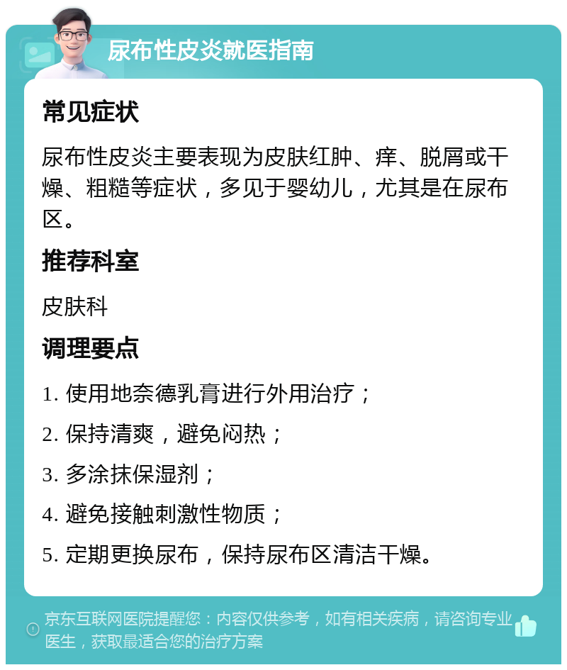 尿布性皮炎就医指南 常见症状 尿布性皮炎主要表现为皮肤红肿、痒、脱屑或干燥、粗糙等症状，多见于婴幼儿，尤其是在尿布区。 推荐科室 皮肤科 调理要点 1. 使用地奈德乳膏进行外用治疗； 2. 保持清爽，避免闷热； 3. 多涂抹保湿剂； 4. 避免接触刺激性物质； 5. 定期更换尿布，保持尿布区清洁干燥。