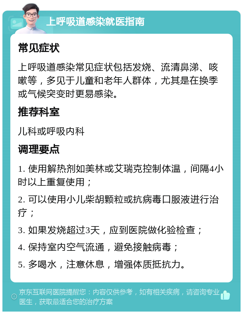 上呼吸道感染就医指南 常见症状 上呼吸道感染常见症状包括发烧、流清鼻涕、咳嗽等，多见于儿童和老年人群体，尤其是在换季或气候突变时更易感染。 推荐科室 儿科或呼吸内科 调理要点 1. 使用解热剂如美林或艾瑞克控制体温，间隔4小时以上重复使用； 2. 可以使用小儿柴胡颗粒或抗病毒口服液进行治疗； 3. 如果发烧超过3天，应到医院做化验检查； 4. 保持室内空气流通，避免接触病毒； 5. 多喝水，注意休息，增强体质抵抗力。