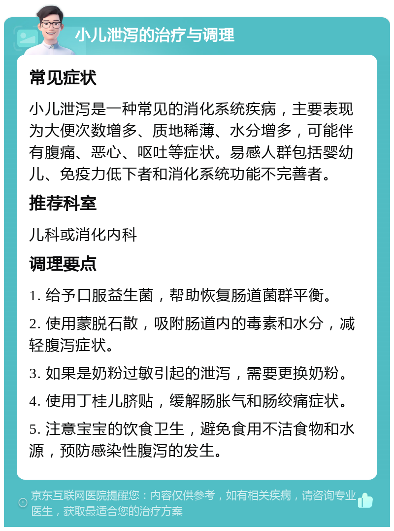 小儿泄泻的治疗与调理 常见症状 小儿泄泻是一种常见的消化系统疾病，主要表现为大便次数增多、质地稀薄、水分增多，可能伴有腹痛、恶心、呕吐等症状。易感人群包括婴幼儿、免疫力低下者和消化系统功能不完善者。 推荐科室 儿科或消化内科 调理要点 1. 给予口服益生菌，帮助恢复肠道菌群平衡。 2. 使用蒙脱石散，吸附肠道内的毒素和水分，减轻腹泻症状。 3. 如果是奶粉过敏引起的泄泻，需要更换奶粉。 4. 使用丁桂儿脐贴，缓解肠胀气和肠绞痛症状。 5. 注意宝宝的饮食卫生，避免食用不洁食物和水源，预防感染性腹泻的发生。