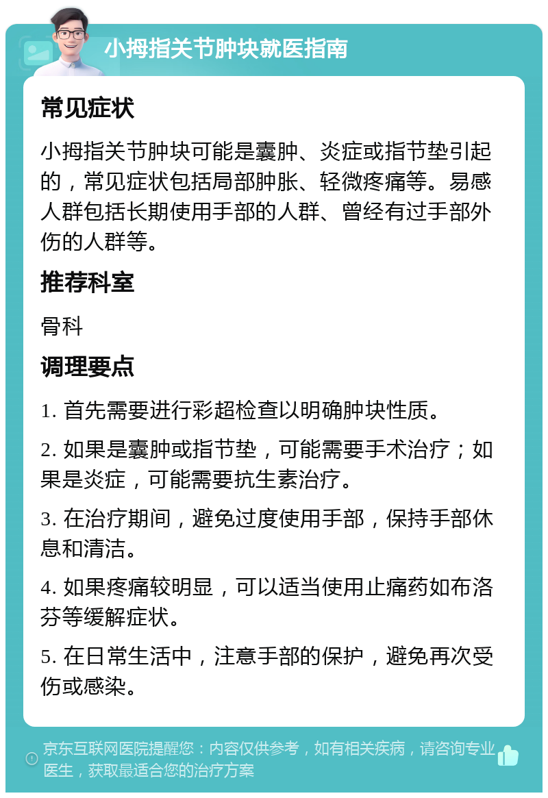 小拇指关节肿块就医指南 常见症状 小拇指关节肿块可能是囊肿、炎症或指节垫引起的，常见症状包括局部肿胀、轻微疼痛等。易感人群包括长期使用手部的人群、曾经有过手部外伤的人群等。 推荐科室 骨科 调理要点 1. 首先需要进行彩超检查以明确肿块性质。 2. 如果是囊肿或指节垫，可能需要手术治疗；如果是炎症，可能需要抗生素治疗。 3. 在治疗期间，避免过度使用手部，保持手部休息和清洁。 4. 如果疼痛较明显，可以适当使用止痛药如布洛芬等缓解症状。 5. 在日常生活中，注意手部的保护，避免再次受伤或感染。