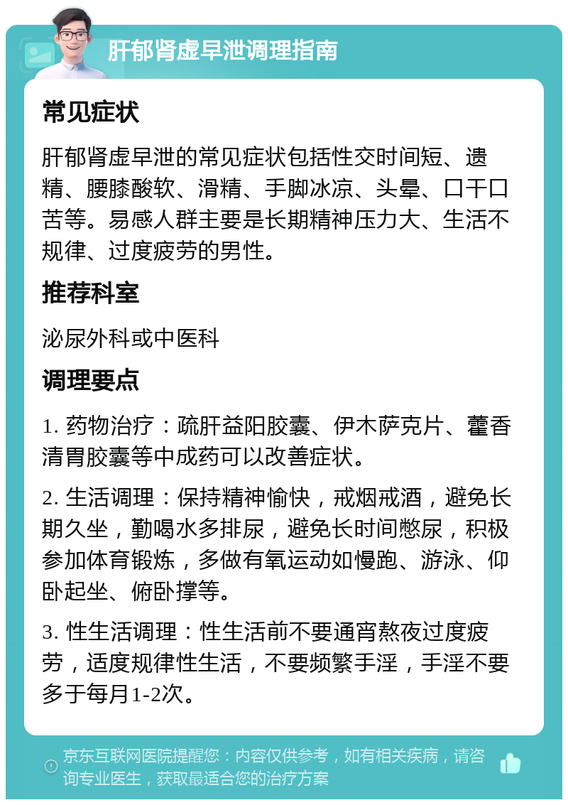 肝郁肾虚早泄调理指南 常见症状 肝郁肾虚早泄的常见症状包括性交时间短、遗精、腰膝酸软、滑精、手脚冰凉、头晕、口干口苦等。易感人群主要是长期精神压力大、生活不规律、过度疲劳的男性。 推荐科室 泌尿外科或中医科 调理要点 1. 药物治疗：疏肝益阳胶囊、伊木萨克片、藿香清胃胶囊等中成药可以改善症状。 2. 生活调理：保持精神愉快，戒烟戒酒，避免长期久坐，勤喝水多排尿，避免长时间憋尿，积极参加体育锻炼，多做有氧运动如慢跑、游泳、仰卧起坐、俯卧撑等。 3. 性生活调理：性生活前不要通宵熬夜过度疲劳，适度规律性生活，不要频繁手淫，手淫不要多于每月1-2次。