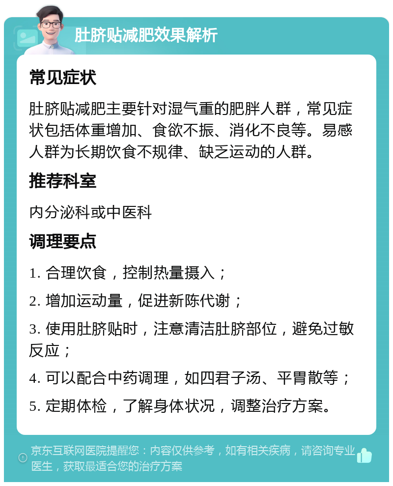 肚脐贴减肥效果解析 常见症状 肚脐贴减肥主要针对湿气重的肥胖人群，常见症状包括体重增加、食欲不振、消化不良等。易感人群为长期饮食不规律、缺乏运动的人群。 推荐科室 内分泌科或中医科 调理要点 1. 合理饮食，控制热量摄入； 2. 增加运动量，促进新陈代谢； 3. 使用肚脐贴时，注意清洁肚脐部位，避免过敏反应； 4. 可以配合中药调理，如四君子汤、平胃散等； 5. 定期体检，了解身体状况，调整治疗方案。