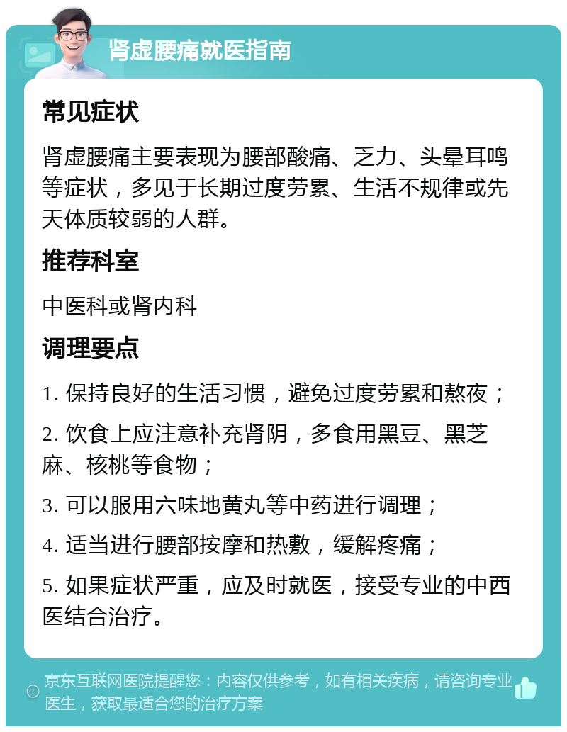 肾虚腰痛就医指南 常见症状 肾虚腰痛主要表现为腰部酸痛、乏力、头晕耳鸣等症状，多见于长期过度劳累、生活不规律或先天体质较弱的人群。 推荐科室 中医科或肾内科 调理要点 1. 保持良好的生活习惯，避免过度劳累和熬夜； 2. 饮食上应注意补充肾阴，多食用黑豆、黑芝麻、核桃等食物； 3. 可以服用六味地黄丸等中药进行调理； 4. 适当进行腰部按摩和热敷，缓解疼痛； 5. 如果症状严重，应及时就医，接受专业的中西医结合治疗。