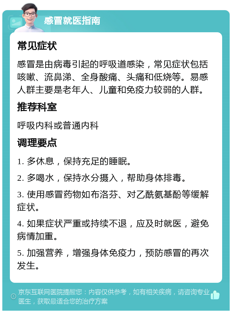 感冒就医指南 常见症状 感冒是由病毒引起的呼吸道感染，常见症状包括咳嗽、流鼻涕、全身酸痛、头痛和低烧等。易感人群主要是老年人、儿童和免疫力较弱的人群。 推荐科室 呼吸内科或普通内科 调理要点 1. 多休息，保持充足的睡眠。 2. 多喝水，保持水分摄入，帮助身体排毒。 3. 使用感冒药物如布洛芬、对乙酰氨基酚等缓解症状。 4. 如果症状严重或持续不退，应及时就医，避免病情加重。 5. 加强营养，增强身体免疫力，预防感冒的再次发生。