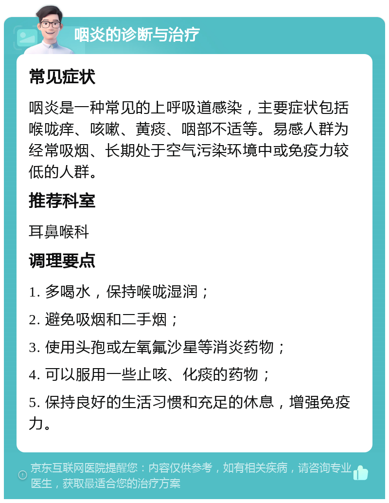 咽炎的诊断与治疗 常见症状 咽炎是一种常见的上呼吸道感染，主要症状包括喉咙痒、咳嗽、黄痰、咽部不适等。易感人群为经常吸烟、长期处于空气污染环境中或免疫力较低的人群。 推荐科室 耳鼻喉科 调理要点 1. 多喝水，保持喉咙湿润； 2. 避免吸烟和二手烟； 3. 使用头孢或左氧氟沙星等消炎药物； 4. 可以服用一些止咳、化痰的药物； 5. 保持良好的生活习惯和充足的休息，增强免疫力。