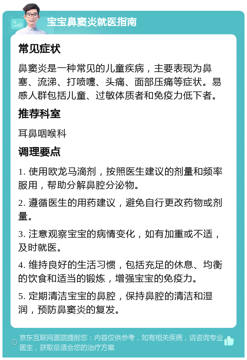 宝宝鼻窦炎就医指南 常见症状 鼻窦炎是一种常见的儿童疾病，主要表现为鼻塞、流涕、打喷嚏、头痛、面部压痛等症状。易感人群包括儿童、过敏体质者和免疫力低下者。 推荐科室 耳鼻咽喉科 调理要点 1. 使用欧龙马滴剂，按照医生建议的剂量和频率服用，帮助分解鼻腔分泌物。 2. 遵循医生的用药建议，避免自行更改药物或剂量。 3. 注意观察宝宝的病情变化，如有加重或不适，及时就医。 4. 维持良好的生活习惯，包括充足的休息、均衡的饮食和适当的锻炼，增强宝宝的免疫力。 5. 定期清洁宝宝的鼻腔，保持鼻腔的清洁和湿润，预防鼻窦炎的复发。