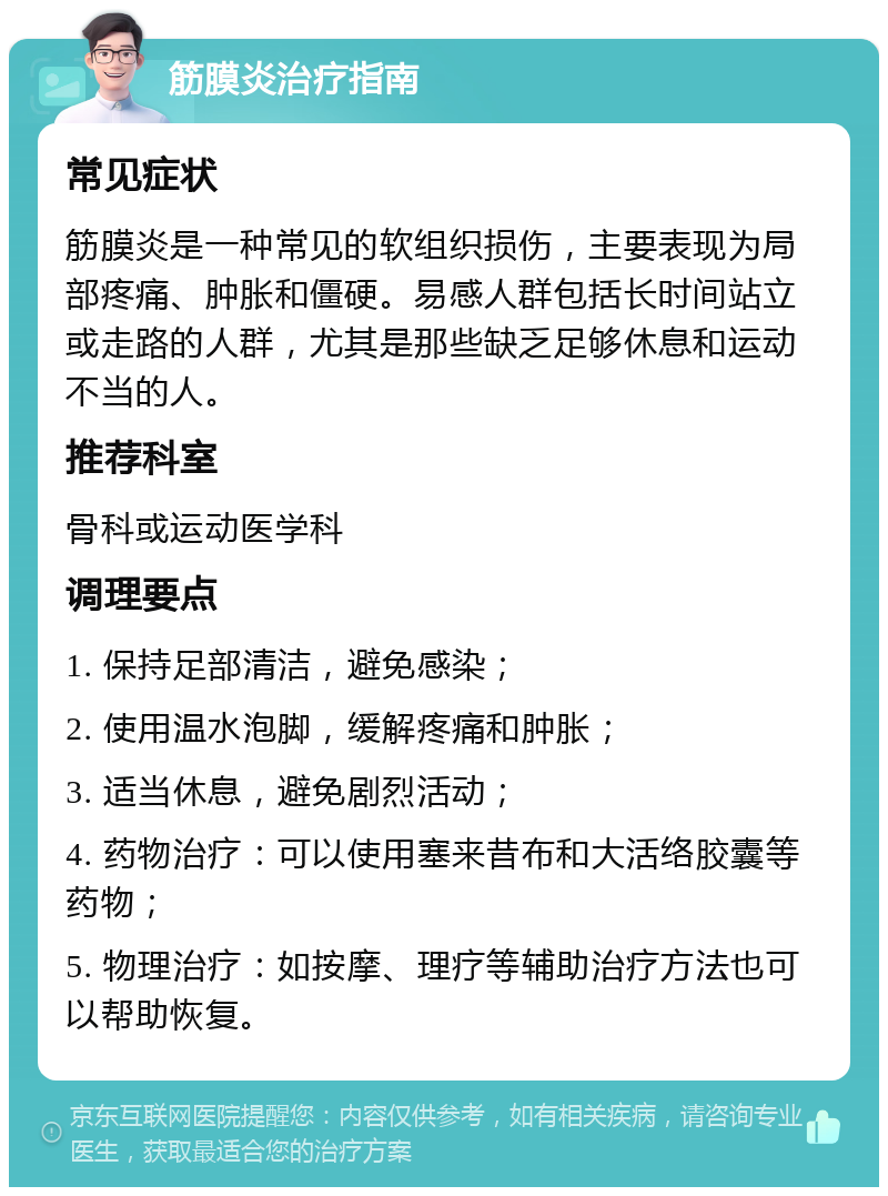 筋膜炎治疗指南 常见症状 筋膜炎是一种常见的软组织损伤，主要表现为局部疼痛、肿胀和僵硬。易感人群包括长时间站立或走路的人群，尤其是那些缺乏足够休息和运动不当的人。 推荐科室 骨科或运动医学科 调理要点 1. 保持足部清洁，避免感染； 2. 使用温水泡脚，缓解疼痛和肿胀； 3. 适当休息，避免剧烈活动； 4. 药物治疗：可以使用塞来昔布和大活络胶囊等药物； 5. 物理治疗：如按摩、理疗等辅助治疗方法也可以帮助恢复。