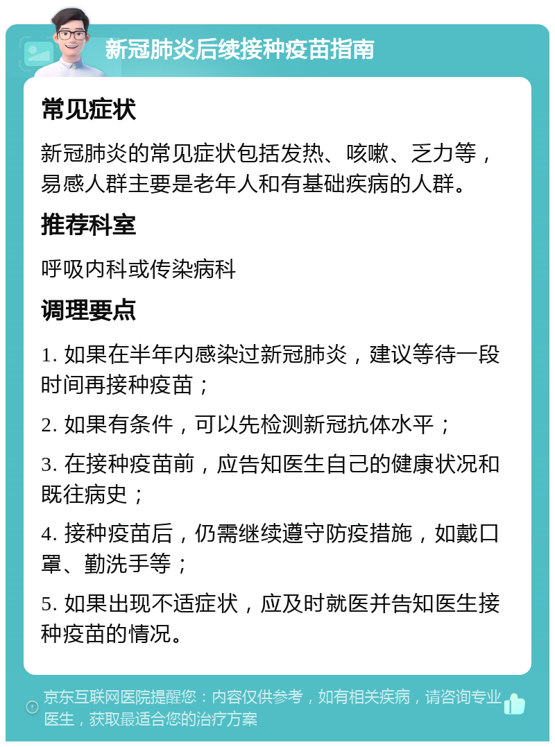 新冠肺炎后续接种疫苗指南 常见症状 新冠肺炎的常见症状包括发热、咳嗽、乏力等，易感人群主要是老年人和有基础疾病的人群。 推荐科室 呼吸内科或传染病科 调理要点 1. 如果在半年内感染过新冠肺炎，建议等待一段时间再接种疫苗； 2. 如果有条件，可以先检测新冠抗体水平； 3. 在接种疫苗前，应告知医生自己的健康状况和既往病史； 4. 接种疫苗后，仍需继续遵守防疫措施，如戴口罩、勤洗手等； 5. 如果出现不适症状，应及时就医并告知医生接种疫苗的情况。