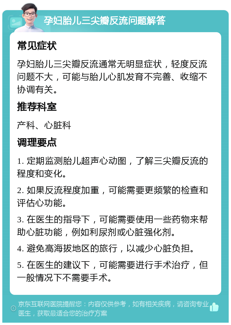 孕妇胎儿三尖瓣反流问题解答 常见症状 孕妇胎儿三尖瓣反流通常无明显症状，轻度反流问题不大，可能与胎儿心肌发育不完善、收缩不协调有关。 推荐科室 产科、心脏科 调理要点 1. 定期监测胎儿超声心动图，了解三尖瓣反流的程度和变化。 2. 如果反流程度加重，可能需要更频繁的检查和评估心功能。 3. 在医生的指导下，可能需要使用一些药物来帮助心脏功能，例如利尿剂或心脏强化剂。 4. 避免高海拔地区的旅行，以减少心脏负担。 5. 在医生的建议下，可能需要进行手术治疗，但一般情况下不需要手术。