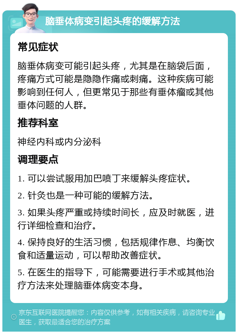 脑垂体病变引起头疼的缓解方法 常见症状 脑垂体病变可能引起头疼，尤其是在脑袋后面，疼痛方式可能是隐隐作痛或刺痛。这种疾病可能影响到任何人，但更常见于那些有垂体瘤或其他垂体问题的人群。 推荐科室 神经内科或内分泌科 调理要点 1. 可以尝试服用加巴喷丁来缓解头疼症状。 2. 针灸也是一种可能的缓解方法。 3. 如果头疼严重或持续时间长，应及时就医，进行详细检查和治疗。 4. 保持良好的生活习惯，包括规律作息、均衡饮食和适量运动，可以帮助改善症状。 5. 在医生的指导下，可能需要进行手术或其他治疗方法来处理脑垂体病变本身。