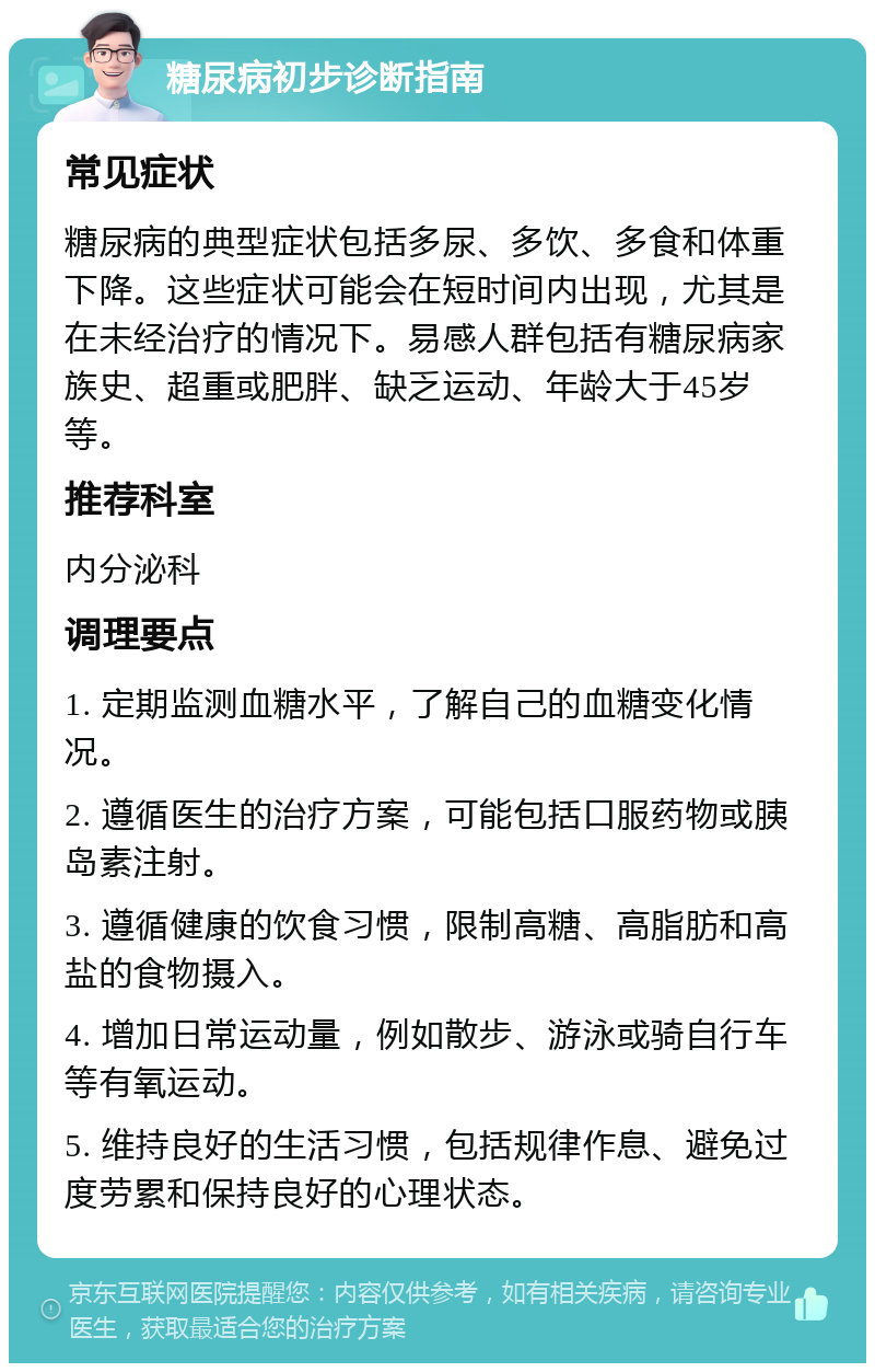 糖尿病初步诊断指南 常见症状 糖尿病的典型症状包括多尿、多饮、多食和体重下降。这些症状可能会在短时间内出现，尤其是在未经治疗的情况下。易感人群包括有糖尿病家族史、超重或肥胖、缺乏运动、年龄大于45岁等。 推荐科室 内分泌科 调理要点 1. 定期监测血糖水平，了解自己的血糖变化情况。 2. 遵循医生的治疗方案，可能包括口服药物或胰岛素注射。 3. 遵循健康的饮食习惯，限制高糖、高脂肪和高盐的食物摄入。 4. 增加日常运动量，例如散步、游泳或骑自行车等有氧运动。 5. 维持良好的生活习惯，包括规律作息、避免过度劳累和保持良好的心理状态。