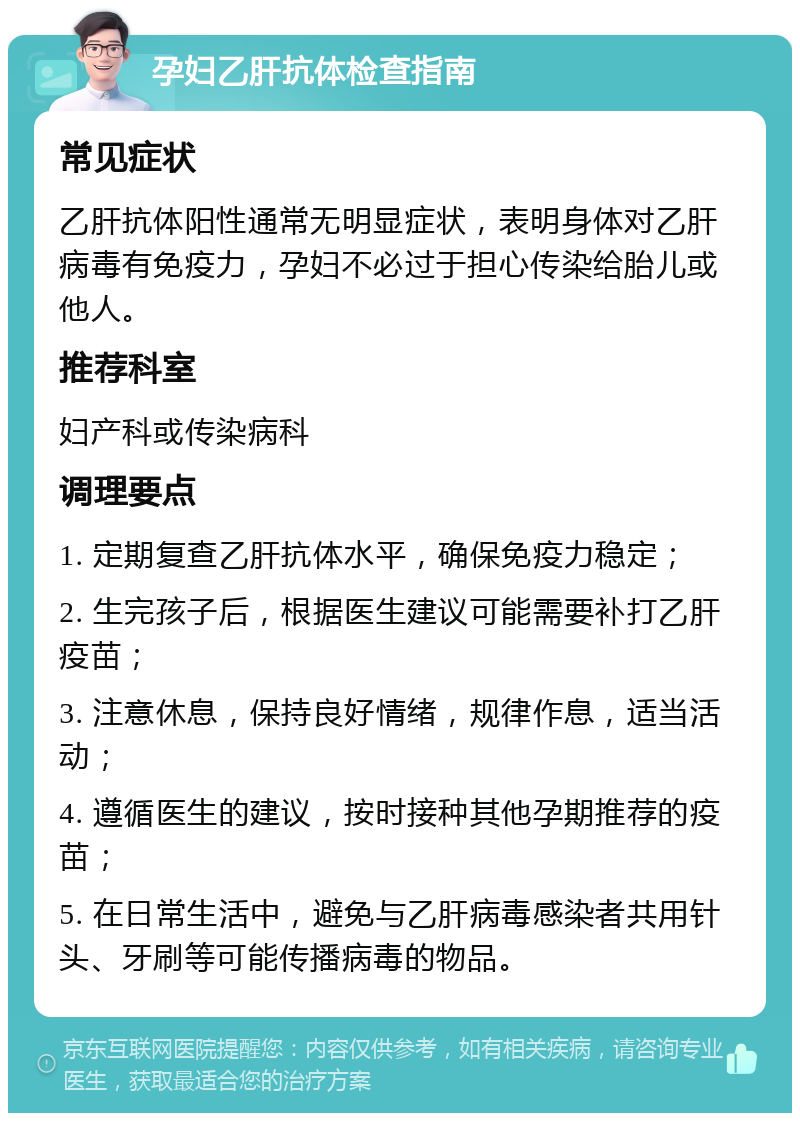 孕妇乙肝抗体检查指南 常见症状 乙肝抗体阳性通常无明显症状，表明身体对乙肝病毒有免疫力，孕妇不必过于担心传染给胎儿或他人。 推荐科室 妇产科或传染病科 调理要点 1. 定期复查乙肝抗体水平，确保免疫力稳定； 2. 生完孩子后，根据医生建议可能需要补打乙肝疫苗； 3. 注意休息，保持良好情绪，规律作息，适当活动； 4. 遵循医生的建议，按时接种其他孕期推荐的疫苗； 5. 在日常生活中，避免与乙肝病毒感染者共用针头、牙刷等可能传播病毒的物品。