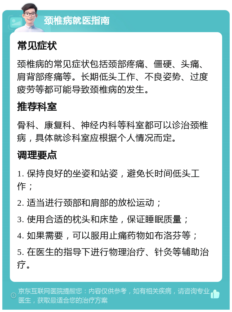 颈椎病就医指南 常见症状 颈椎病的常见症状包括颈部疼痛、僵硬、头痛、肩背部疼痛等。长期低头工作、不良姿势、过度疲劳等都可能导致颈椎病的发生。 推荐科室 骨科、康复科、神经内科等科室都可以诊治颈椎病，具体就诊科室应根据个人情况而定。 调理要点 1. 保持良好的坐姿和站姿，避免长时间低头工作； 2. 适当进行颈部和肩部的放松运动； 3. 使用合适的枕头和床垫，保证睡眠质量； 4. 如果需要，可以服用止痛药物如布洛芬等； 5. 在医生的指导下进行物理治疗、针灸等辅助治疗。