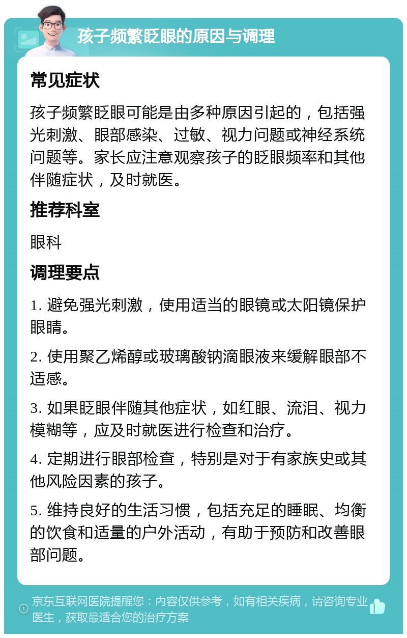 孩子频繁眨眼的原因与调理 常见症状 孩子频繁眨眼可能是由多种原因引起的，包括强光刺激、眼部感染、过敏、视力问题或神经系统问题等。家长应注意观察孩子的眨眼频率和其他伴随症状，及时就医。 推荐科室 眼科 调理要点 1. 避免强光刺激，使用适当的眼镜或太阳镜保护眼睛。 2. 使用聚乙烯醇或玻璃酸钠滴眼液来缓解眼部不适感。 3. 如果眨眼伴随其他症状，如红眼、流泪、视力模糊等，应及时就医进行检查和治疗。 4. 定期进行眼部检查，特别是对于有家族史或其他风险因素的孩子。 5. 维持良好的生活习惯，包括充足的睡眠、均衡的饮食和适量的户外活动，有助于预防和改善眼部问题。