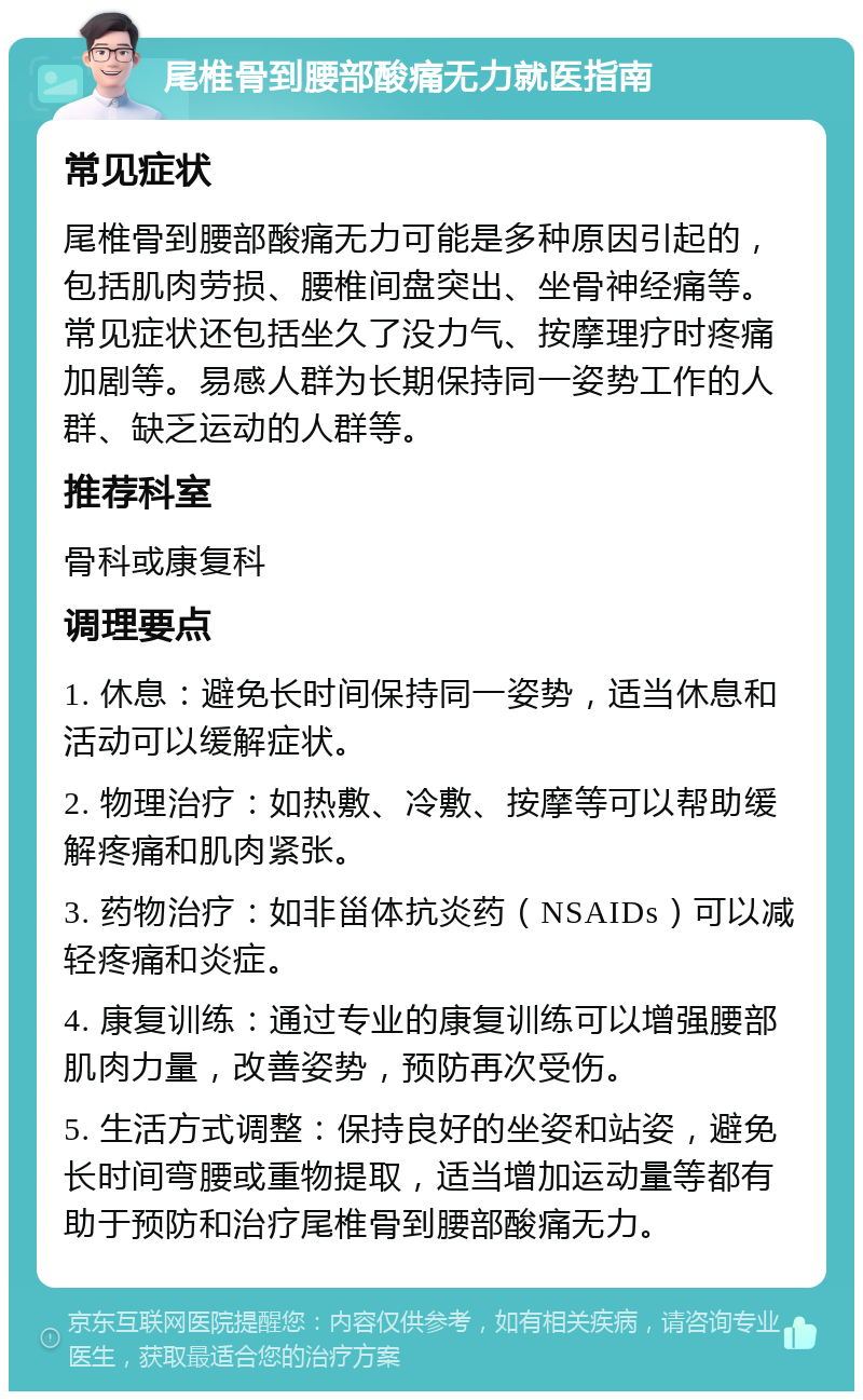 尾椎骨到腰部酸痛无力就医指南 常见症状 尾椎骨到腰部酸痛无力可能是多种原因引起的，包括肌肉劳损、腰椎间盘突出、坐骨神经痛等。常见症状还包括坐久了没力气、按摩理疗时疼痛加剧等。易感人群为长期保持同一姿势工作的人群、缺乏运动的人群等。 推荐科室 骨科或康复科 调理要点 1. 休息：避免长时间保持同一姿势，适当休息和活动可以缓解症状。 2. 物理治疗：如热敷、冷敷、按摩等可以帮助缓解疼痛和肌肉紧张。 3. 药物治疗：如非甾体抗炎药（NSAIDs）可以减轻疼痛和炎症。 4. 康复训练：通过专业的康复训练可以增强腰部肌肉力量，改善姿势，预防再次受伤。 5. 生活方式调整：保持良好的坐姿和站姿，避免长时间弯腰或重物提取，适当增加运动量等都有助于预防和治疗尾椎骨到腰部酸痛无力。