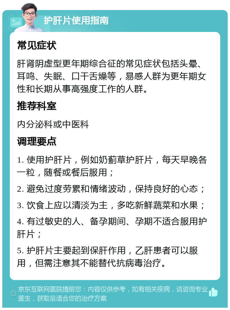 护肝片使用指南 常见症状 肝肾阴虚型更年期综合征的常见症状包括头晕、耳鸣、失眠、口干舌燥等，易感人群为更年期女性和长期从事高强度工作的人群。 推荐科室 内分泌科或中医科 调理要点 1. 使用护肝片，例如奶蓟草护肝片，每天早晚各一粒，随餐或餐后服用； 2. 避免过度劳累和情绪波动，保持良好的心态； 3. 饮食上应以清淡为主，多吃新鲜蔬菜和水果； 4. 有过敏史的人、备孕期间、孕期不适合服用护肝片； 5. 护肝片主要起到保肝作用，乙肝患者可以服用，但需注意其不能替代抗病毒治疗。