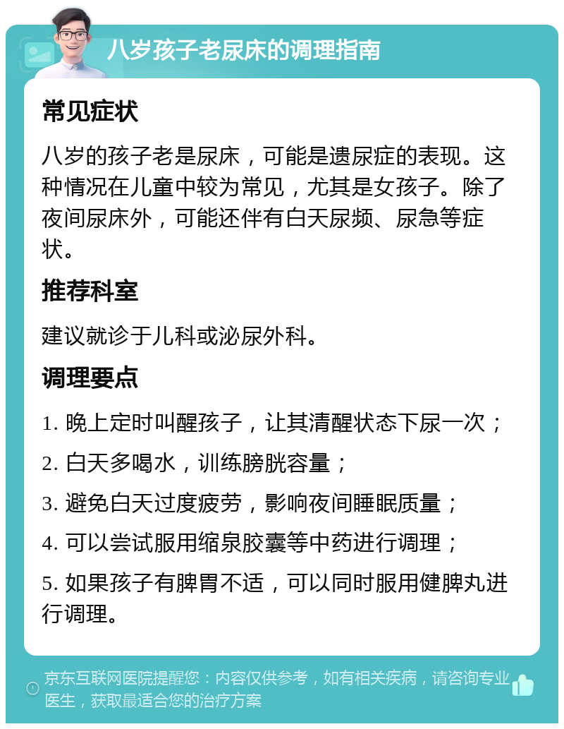 八岁孩子老尿床的调理指南 常见症状 八岁的孩子老是尿床，可能是遗尿症的表现。这种情况在儿童中较为常见，尤其是女孩子。除了夜间尿床外，可能还伴有白天尿频、尿急等症状。 推荐科室 建议就诊于儿科或泌尿外科。 调理要点 1. 晚上定时叫醒孩子，让其清醒状态下尿一次； 2. 白天多喝水，训练膀胱容量； 3. 避免白天过度疲劳，影响夜间睡眠质量； 4. 可以尝试服用缩泉胶囊等中药进行调理； 5. 如果孩子有脾胃不适，可以同时服用健脾丸进行调理。