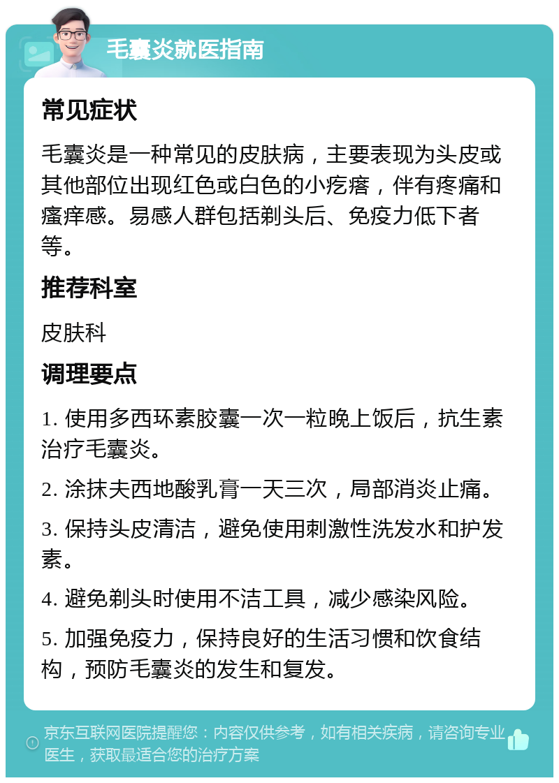 毛囊炎就医指南 常见症状 毛囊炎是一种常见的皮肤病，主要表现为头皮或其他部位出现红色或白色的小疙瘩，伴有疼痛和瘙痒感。易感人群包括剃头后、免疫力低下者等。 推荐科室 皮肤科 调理要点 1. 使用多西环素胶囊一次一粒晚上饭后，抗生素治疗毛囊炎。 2. 涂抹夫西地酸乳膏一天三次，局部消炎止痛。 3. 保持头皮清洁，避免使用刺激性洗发水和护发素。 4. 避免剃头时使用不洁工具，减少感染风险。 5. 加强免疫力，保持良好的生活习惯和饮食结构，预防毛囊炎的发生和复发。