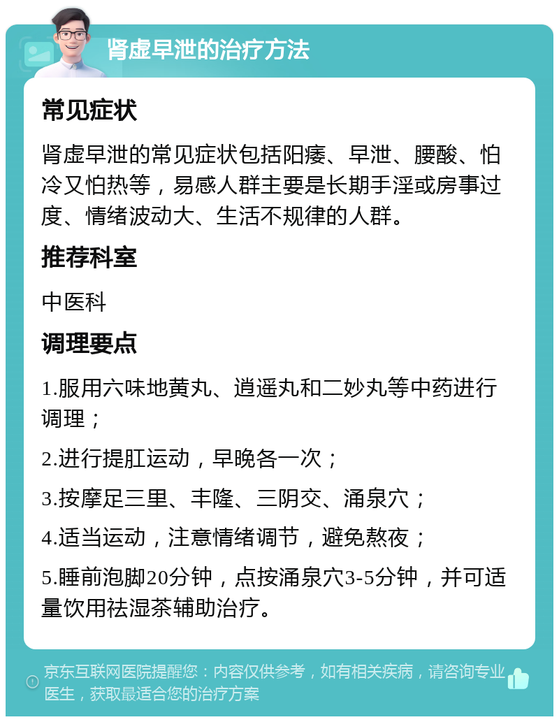 肾虚早泄的治疗方法 常见症状 肾虚早泄的常见症状包括阳痿、早泄、腰酸、怕冷又怕热等，易感人群主要是长期手淫或房事过度、情绪波动大、生活不规律的人群。 推荐科室 中医科 调理要点 1.服用六味地黄丸、逍遥丸和二妙丸等中药进行调理； 2.进行提肛运动，早晚各一次； 3.按摩足三里、丰隆、三阴交、涌泉穴； 4.适当运动，注意情绪调节，避免熬夜； 5.睡前泡脚20分钟，点按涌泉穴3-5分钟，并可适量饮用祛湿茶辅助治疗。