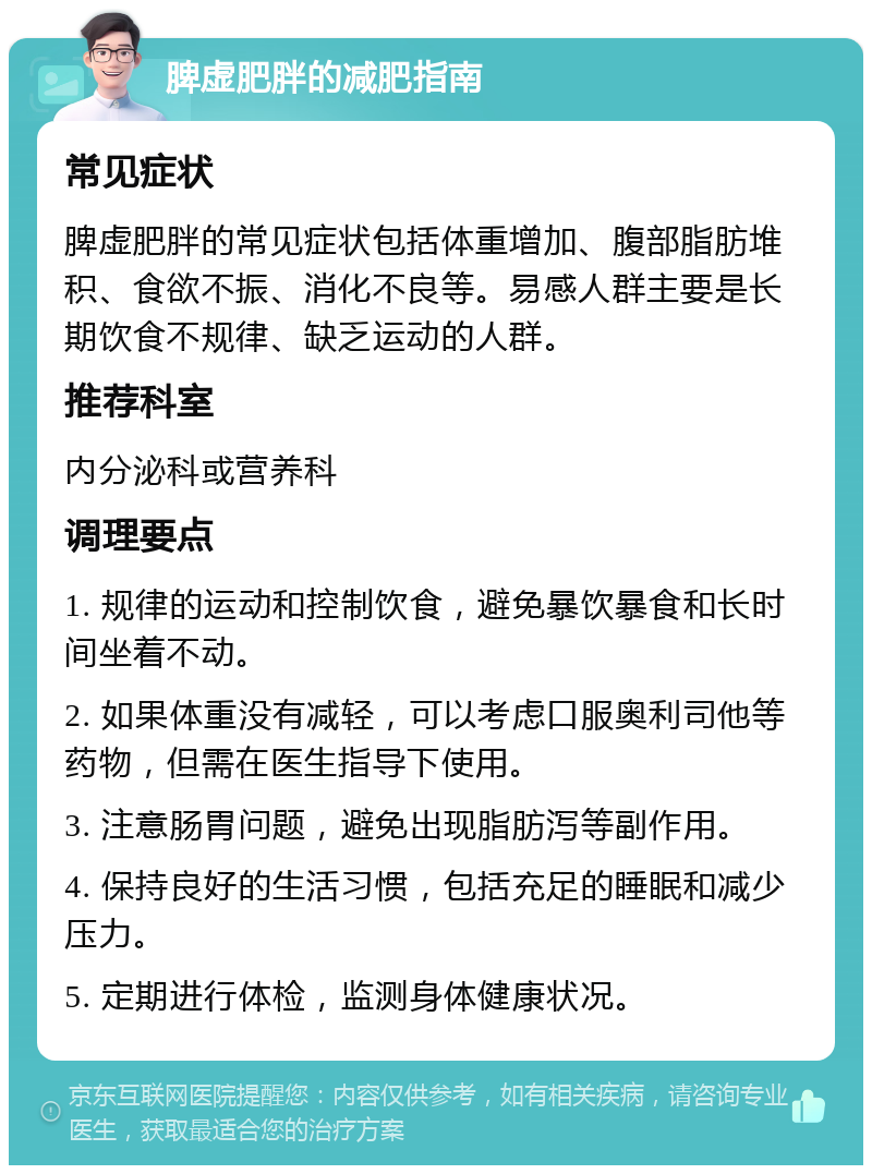 脾虚肥胖的减肥指南 常见症状 脾虚肥胖的常见症状包括体重增加、腹部脂肪堆积、食欲不振、消化不良等。易感人群主要是长期饮食不规律、缺乏运动的人群。 推荐科室 内分泌科或营养科 调理要点 1. 规律的运动和控制饮食，避免暴饮暴食和长时间坐着不动。 2. 如果体重没有减轻，可以考虑口服奥利司他等药物，但需在医生指导下使用。 3. 注意肠胃问题，避免出现脂肪泻等副作用。 4. 保持良好的生活习惯，包括充足的睡眠和减少压力。 5. 定期进行体检，监测身体健康状况。