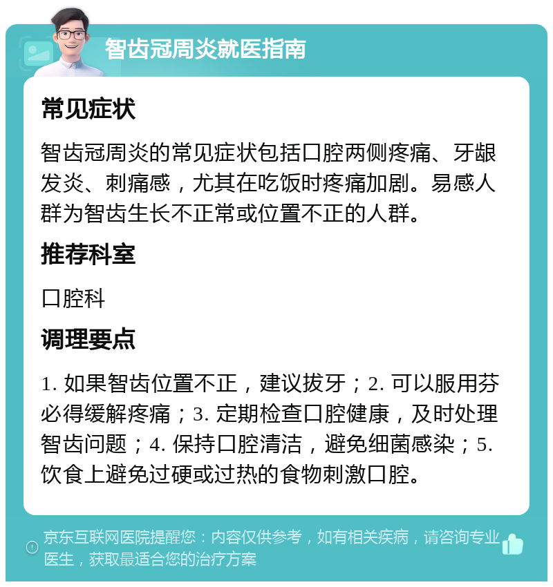 智齿冠周炎就医指南 常见症状 智齿冠周炎的常见症状包括口腔两侧疼痛、牙龈发炎、刺痛感，尤其在吃饭时疼痛加剧。易感人群为智齿生长不正常或位置不正的人群。 推荐科室 口腔科 调理要点 1. 如果智齿位置不正，建议拔牙；2. 可以服用芬必得缓解疼痛；3. 定期检查口腔健康，及时处理智齿问题；4. 保持口腔清洁，避免细菌感染；5. 饮食上避免过硬或过热的食物刺激口腔。