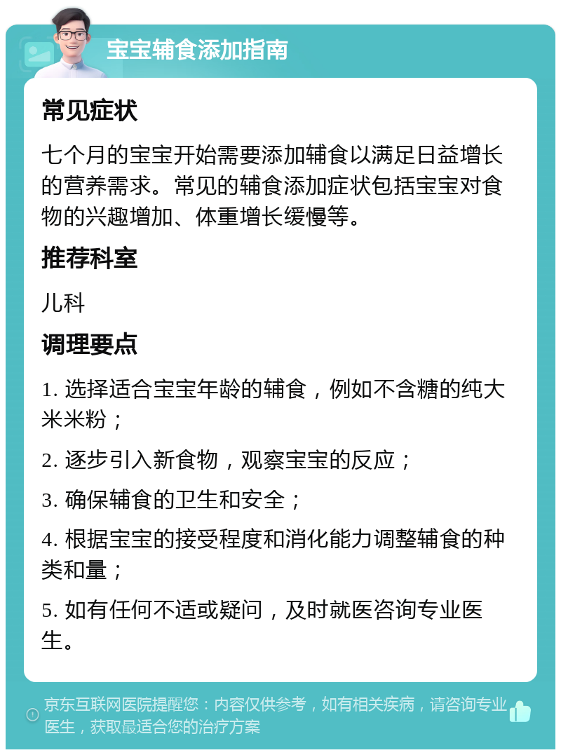 宝宝辅食添加指南 常见症状 七个月的宝宝开始需要添加辅食以满足日益增长的营养需求。常见的辅食添加症状包括宝宝对食物的兴趣增加、体重增长缓慢等。 推荐科室 儿科 调理要点 1. 选择适合宝宝年龄的辅食，例如不含糖的纯大米米粉； 2. 逐步引入新食物，观察宝宝的反应； 3. 确保辅食的卫生和安全； 4. 根据宝宝的接受程度和消化能力调整辅食的种类和量； 5. 如有任何不适或疑问，及时就医咨询专业医生。