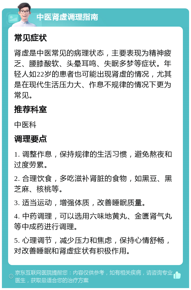 中医肾虚调理指南 常见症状 肾虚是中医常见的病理状态，主要表现为精神疲乏、腰膝酸软、头晕耳鸣、失眠多梦等症状。年轻人如22岁的患者也可能出现肾虚的情况，尤其是在现代生活压力大、作息不规律的情况下更为常见。 推荐科室 中医科 调理要点 1. 调整作息，保持规律的生活习惯，避免熬夜和过度劳累。 2. 合理饮食，多吃滋补肾脏的食物，如黑豆、黑芝麻、核桃等。 3. 适当运动，增强体质，改善睡眠质量。 4. 中药调理，可以选用六味地黄丸、金匮肾气丸等中成药进行调理。 5. 心理调节，减少压力和焦虑，保持心情舒畅，对改善睡眠和肾虚症状有积极作用。