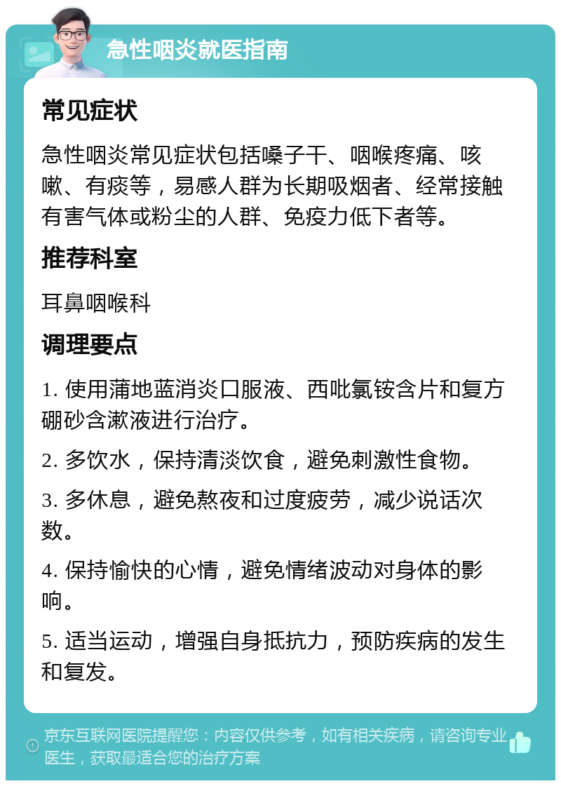 急性咽炎就医指南 常见症状 急性咽炎常见症状包括嗓子干、咽喉疼痛、咳嗽、有痰等，易感人群为长期吸烟者、经常接触有害气体或粉尘的人群、免疫力低下者等。 推荐科室 耳鼻咽喉科 调理要点 1. 使用蒲地蓝消炎口服液、西吡氯铵含片和复方硼砂含漱液进行治疗。 2. 多饮水，保持清淡饮食，避免刺激性食物。 3. 多休息，避免熬夜和过度疲劳，减少说话次数。 4. 保持愉快的心情，避免情绪波动对身体的影响。 5. 适当运动，增强自身抵抗力，预防疾病的发生和复发。