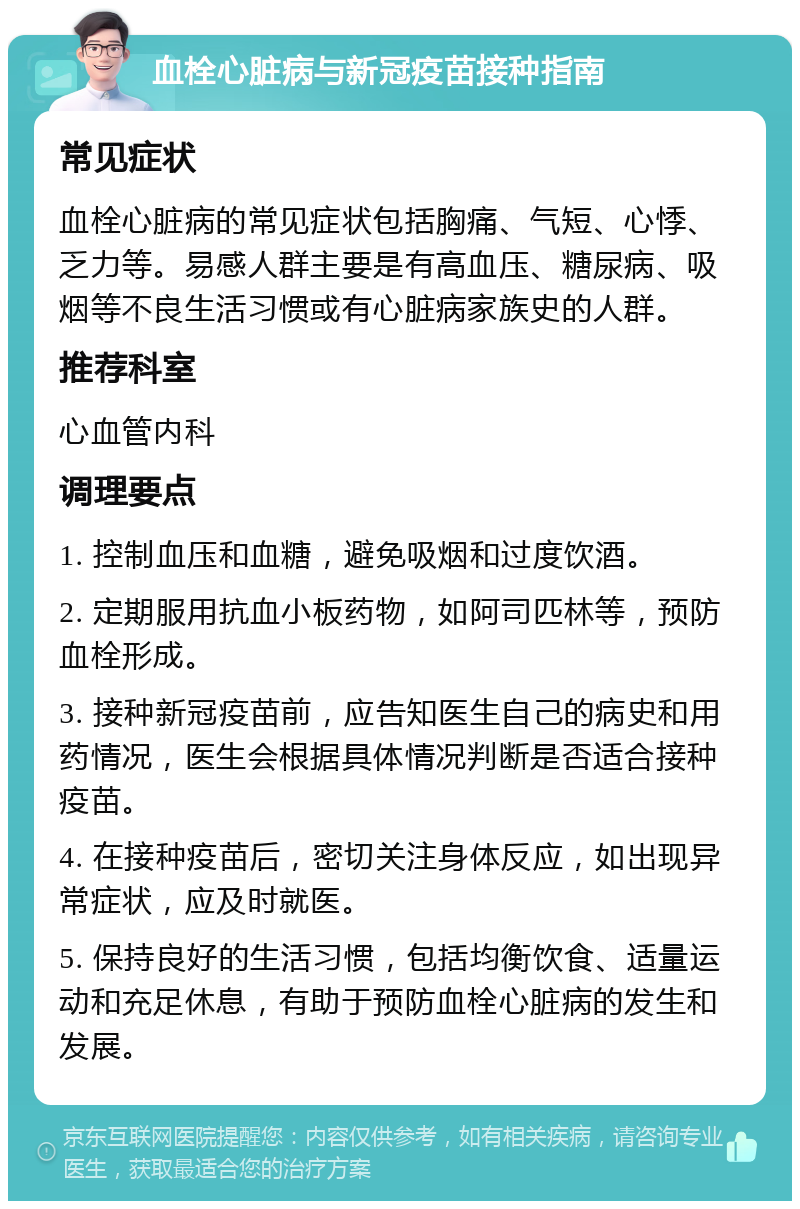 血栓心脏病与新冠疫苗接种指南 常见症状 血栓心脏病的常见症状包括胸痛、气短、心悸、乏力等。易感人群主要是有高血压、糖尿病、吸烟等不良生活习惯或有心脏病家族史的人群。 推荐科室 心血管内科 调理要点 1. 控制血压和血糖，避免吸烟和过度饮酒。 2. 定期服用抗血小板药物，如阿司匹林等，预防血栓形成。 3. 接种新冠疫苗前，应告知医生自己的病史和用药情况，医生会根据具体情况判断是否适合接种疫苗。 4. 在接种疫苗后，密切关注身体反应，如出现异常症状，应及时就医。 5. 保持良好的生活习惯，包括均衡饮食、适量运动和充足休息，有助于预防血栓心脏病的发生和发展。