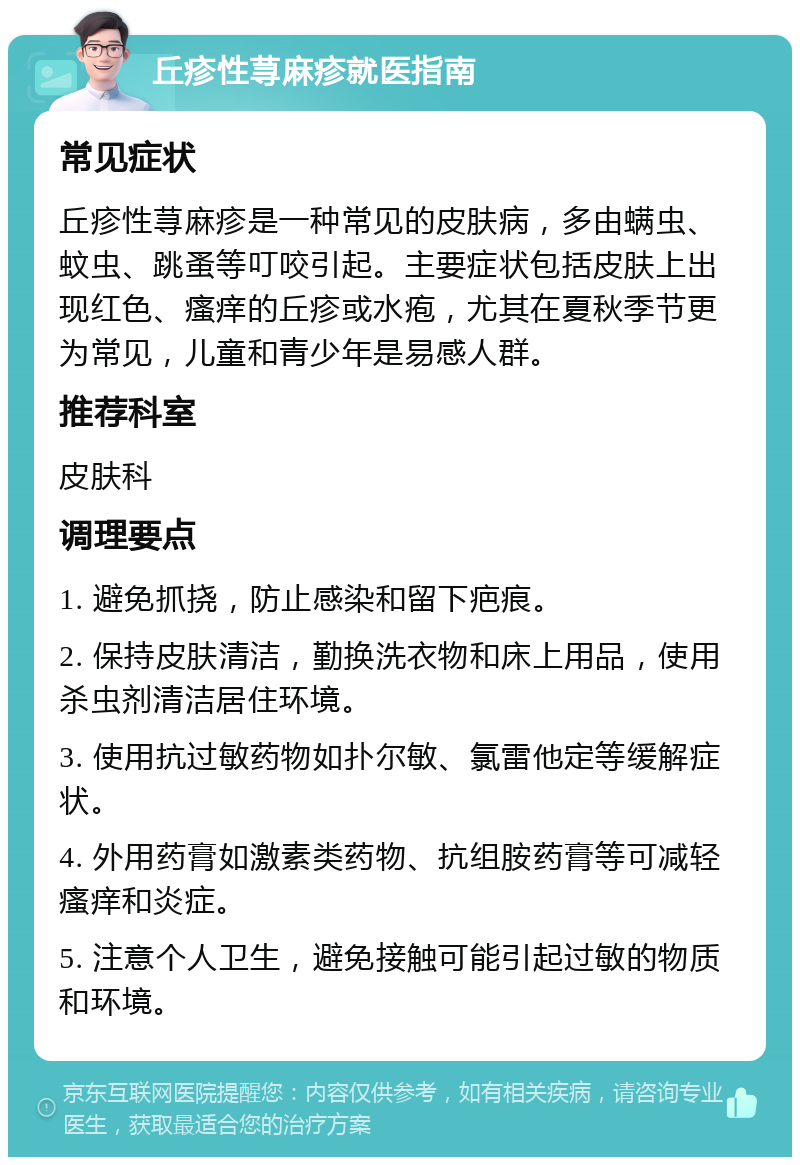 丘疹性荨麻疹就医指南 常见症状 丘疹性荨麻疹是一种常见的皮肤病，多由螨虫、蚊虫、跳蚤等叮咬引起。主要症状包括皮肤上出现红色、瘙痒的丘疹或水疱，尤其在夏秋季节更为常见，儿童和青少年是易感人群。 推荐科室 皮肤科 调理要点 1. 避免抓挠，防止感染和留下疤痕。 2. 保持皮肤清洁，勤换洗衣物和床上用品，使用杀虫剂清洁居住环境。 3. 使用抗过敏药物如扑尔敏、氯雷他定等缓解症状。 4. 外用药膏如激素类药物、抗组胺药膏等可减轻瘙痒和炎症。 5. 注意个人卫生，避免接触可能引起过敏的物质和环境。