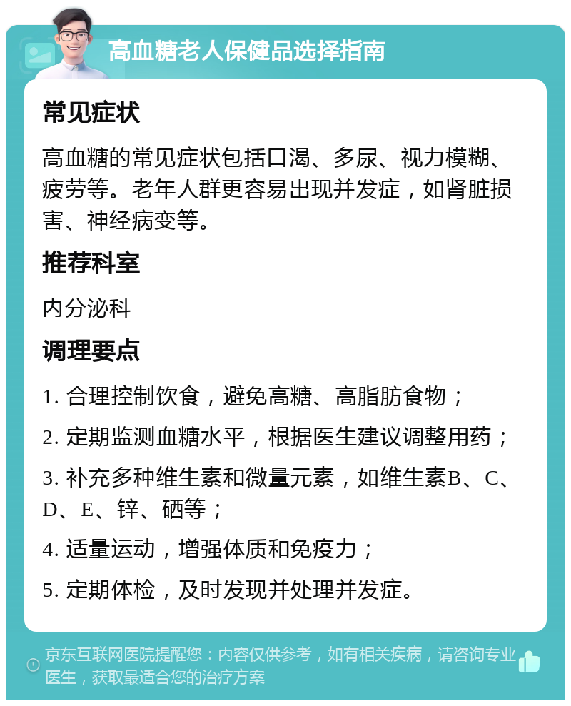 高血糖老人保健品选择指南 常见症状 高血糖的常见症状包括口渴、多尿、视力模糊、疲劳等。老年人群更容易出现并发症，如肾脏损害、神经病变等。 推荐科室 内分泌科 调理要点 1. 合理控制饮食，避免高糖、高脂肪食物； 2. 定期监测血糖水平，根据医生建议调整用药； 3. 补充多种维生素和微量元素，如维生素B、C、D、E、锌、硒等； 4. 适量运动，增强体质和免疫力； 5. 定期体检，及时发现并处理并发症。