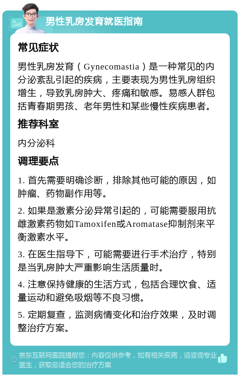 男性乳房发育就医指南 常见症状 男性乳房发育（Gynecomastia）是一种常见的内分泌紊乱引起的疾病，主要表现为男性乳房组织增生，导致乳房肿大、疼痛和敏感。易感人群包括青春期男孩、老年男性和某些慢性疾病患者。 推荐科室 内分泌科 调理要点 1. 首先需要明确诊断，排除其他可能的原因，如肿瘤、药物副作用等。 2. 如果是激素分泌异常引起的，可能需要服用抗雌激素药物如Tamoxifen或Aromatase抑制剂来平衡激素水平。 3. 在医生指导下，可能需要进行手术治疗，特别是当乳房肿大严重影响生活质量时。 4. 注意保持健康的生活方式，包括合理饮食、适量运动和避免吸烟等不良习惯。 5. 定期复查，监测病情变化和治疗效果，及时调整治疗方案。