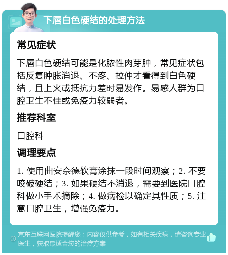 下唇白色硬结的处理方法 常见症状 下唇白色硬结可能是化脓性肉芽肿，常见症状包括反复肿胀消退、不疼、拉伸才看得到白色硬结，且上火或抵抗力差时易发作。易感人群为口腔卫生不佳或免疫力较弱者。 推荐科室 口腔科 调理要点 1. 使用曲安奈德软膏涂抹一段时间观察；2. 不要咬破硬结；3. 如果硬结不消退，需要到医院口腔科做小手术摘除；4. 做病检以确定其性质；5. 注意口腔卫生，增强免疫力。