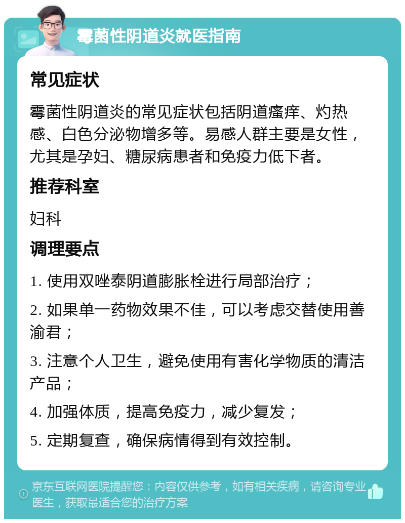 霉菌性阴道炎就医指南 常见症状 霉菌性阴道炎的常见症状包括阴道瘙痒、灼热感、白色分泌物增多等。易感人群主要是女性，尤其是孕妇、糖尿病患者和免疫力低下者。 推荐科室 妇科 调理要点 1. 使用双唑泰阴道膨胀栓进行局部治疗； 2. 如果单一药物效果不佳，可以考虑交替使用善渝君； 3. 注意个人卫生，避免使用有害化学物质的清洁产品； 4. 加强体质，提高免疫力，减少复发； 5. 定期复查，确保病情得到有效控制。