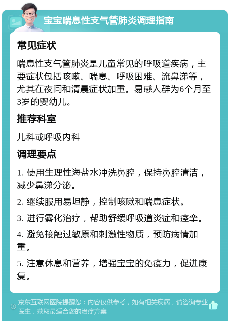 宝宝喘息性支气管肺炎调理指南 常见症状 喘息性支气管肺炎是儿童常见的呼吸道疾病，主要症状包括咳嗽、喘息、呼吸困难、流鼻涕等，尤其在夜间和清晨症状加重。易感人群为6个月至3岁的婴幼儿。 推荐科室 儿科或呼吸内科 调理要点 1. 使用生理性海盐水冲洗鼻腔，保持鼻腔清洁，减少鼻涕分泌。 2. 继续服用易坦静，控制咳嗽和喘息症状。 3. 进行雾化治疗，帮助舒缓呼吸道炎症和痉挛。 4. 避免接触过敏原和刺激性物质，预防病情加重。 5. 注意休息和营养，增强宝宝的免疫力，促进康复。